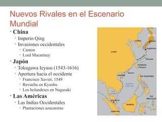 Nuevos Rivales en el Escenario
Mundial
• China
• Imperio Qing
• Invasiones occidentales
• Canton
• Lord Macartney
• Japón
• Tokugawa Ieyasu (1543-1616)
• Apertura hacia el occidente
• Francisco Xavier, 1549
• Revuelta en Kyushu
• Los holandeses en Nagasaki
• Las Américas
• Las Indias Occidentales
• Plantaciones azucareras
 