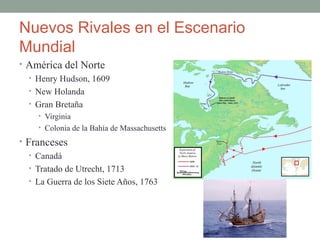 Nuevos Rivales en el Escenario
Mundial
• América del Norte
• Henry Hudson, 1609
• New Holanda
• Gran Bretaña
• Virginia
• Colonia de la Bahía de Massachusetts
• Franceses
• Canadá
• Tratado de Utrecht, 1713
• La Guerra de los Siete Años, 1763
 