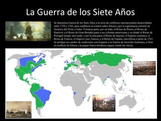 La Guerra de los Siete Años
Se denomina Guerra de los Siete Años a la serie de conflictos internacionales desarrollados
entre 1756 y 1763, para establecer el control sobre Silesia y por la supremacía colonial en
América del Norte e India. Tomaron parte, por un lado, el Reino de Prusia, el Reino de
Hanóver y el Reino de Gran Bretaña junto a sus colonias americanas y su aliado el Reino de
Portugal tiempo más tarde; y por la otra parte el Reino de Sajonia, el Imperio austríaco, el
Reino de Francia, el Imperio ruso, Suecia, y el Reino de España, esta última a partir de 1761.
Se produjo un cambio de coaliciones con respecto a la Guerra de Sucesión Austriaca, si bien
el conflicto de Silesia y la pugna franco-británica siguen siendo las claves.
 