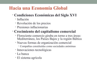 Hacia una Economía Global
• Condiciones Económicas del Siglo XVI
• Inflación
• Revolución de los precios
• Presiones inflacionarias
• Crecimiento del capitalismo comercial
• Floreciente comercio giraba en torno a tres áreas:
Mediterráneo, los Países Bajos y la región Báltica
• Nuevas formas de organización comercial
• Compañías constituídas como sociedades anónimas
• Innovaciones tecnológicas
• La banca
• El sistema agrícola
 
