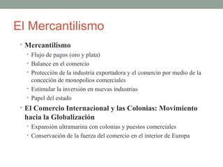 El Mercantilismo
• Mercantilismo
• Flujo de pagos (oro y plata)
• Balance en el comercio
• Protección de la industria exportadora y el comercio por medio de la
conceción de monopolios comerciales
• Estimular la inversión en nuevas industrias
• Papel del estado
• El Comercio Internacional y las Colonias: Movimiento
hacia la Globalización
• Expansión ultramarina con colonias y puestos comerciales
• Conservación de la fuerza del comercio en el interior de Europa
 