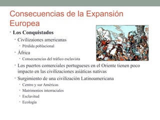 Consecuencias de la Expansión
Europea
• Los Conquistados
• Civilizaiones americanas
• Pérdida poblacional
• África
• Consecuencias del tráfico esclavista
• Los puertos comerciales portugueses en el Oriente tienen poco
impacto en las civilizaciones asiáticas nativas
• Surgimiento de una civilización Latinoamericana
• Centro y sur Américas
• Matrimonios interraciales
• Esclavitud
• Ecología
 
