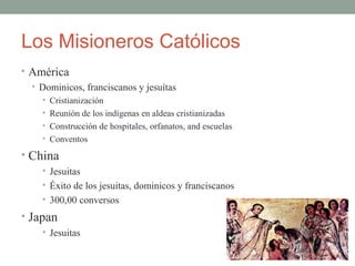 Los Misioneros Católicos
• América
• Dominicos, franciscanos y jesuítas
• Cristianización
• Reunión de los indígenas en aldeas cristianizadas
• Construcción de hospitales, orfanatos, and escuelas
• Conventos
• China
• Jesuitas
• Éxito de los jesuitas, dominicos y franciscanos
• 300,00 conversos
• Japan
• Jesuitas
 