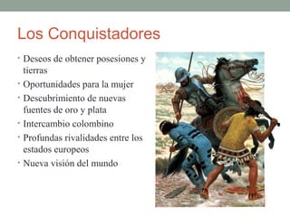 Los Conquistadores
• Deseos de obtener posesiones y
tierras
• Oportunidades para la mujer
• Descubrimiento de nuevas
fuentes de oro y plata
• Intercambio colombino
• Profundas rivalidades entre los
estados europeos
• Nueva visión del mundo
 