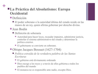 + La Práctica del Absolutismo: Europa
Occidental
 Definición
 El poder soberano o la autoridad última del estado reside en las
manos de un rey, quien afirma gobernar por derecho divino.
 Jean Bodin
 Definición de soberanía
 Autoridad para hacer leyes, recaudar impuetos, administrar justicia,
controlar el sistema administrativo del estado y determinar la
política exterior.
 El gobernante se convierte en soberano.
 Obispo Jacques Bossuet (1627-1704)
 Política extraída de la verdadera palabra de las Santas
Escrituras
 El gobierno está divinamente ordenado
 Dios escoge a los reyes y a través de ellos gobierna a todos los
pueblos del mundo
 El monarca no es responsible ante nadie, excepto Dios.
 
