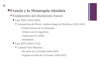 +
Francia y la Monarquía Absoluta
 Fundamentos del absolutismo francés
 Luis XIII (1610-1643)
 Armand-Jean du Plessis, cardenal-duque de Richelieu (1624-1642)
- Fortalecimiento de la monarquía
- Alianza con los hugonotes
- Espías para los nobles
- Intendentes
 Luis XIV (1643-1715)
 Cardenal Julio Mazarino
- Revuelta de La Fronda (1648-1649)
- Segunta revuelta de La Fronda (1650-1652)
 