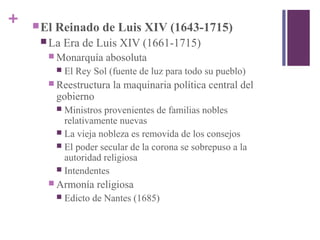 + El Reinado de Luis XIV (1643-1715)
 La Era de Luis XIV (1661-1715)
 Monarquía abosoluta
 El Rey Sol (fuente de luz para todo su pueblo)
 Reestructura la maquinaria política central del
gobierno
 Ministros provenientes de familias nobles
relativamente nuevas
 La vieja nobleza es removida de los consejos
 El poder secular de la corona se sobrepuso a la
autoridad religiosa
 Intendentes
 Armonía religiosa
 Edicto de Nantes (1685)
 