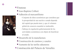+
 Finanzas
 Jean-Baptiste Colbert
 Adhesión al mercantilismo
- Conjunto de ideas económicas que considera que
la prosperidad de una nación o estado depende
del capital que pueda tener, y que el volumen
global de comercio mundial es inalterable.
- Subraya la regulación gubernamental de las
actividades económicas con objeto de beneficiar
al estado.
 Desarrollo de la manufactura
 Construcción de caminos y canales
 Aumento de las tarifas aduaneras
 Construcción del Palacio de Versalles
 