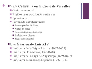 + Vida Cotidiana en la Corte de Versalles
 Corte ceremonial
 Rígidos usos de etiqueta cortesana
 Appartament
 Formas de entretenimiento
 Paseos por los jardines
 Viajes en barca
 Representaciones teatrales
 Ballets y conciertos
 Juegos de apuestas
Las Guerras de Luis XIV
 La Guerra de la Triple Alianza (1667-1668)
 La Guerra Holandesa (1672-1678)
 La Guerra de la Liga de Augsburgo (1689-1697)
 La Guerra de Sucesión Española (1702-1713)
 