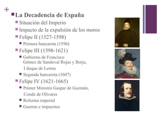 + La Decadencia de España
 Situación del Imperio
 Impacto de la expulsión de los moros
 Felipe II (1527-1598)
 Primera bancarota (1596)
 Felipe III (1598-1621)
 Gobierno de Francisco
Gómez de Sandoval Rojas y Borja,
I duque de Lerma
 Segunda bancarota (1607)
 Felipe IV (1621-1665)
 Primer Ministro Gaspar de Guzmán,
Conde de Olivares
 Reforma imperial
 Guerras e impuestos
 