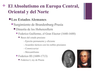 + El Absolutismo en Europa Central,
Oriental y del Norte
Los Estados Alemanes
 Surgimiento de Brandenburg-Prusia
 Dinastía de los Hohenzollern
 Federico Guillermo, el Gran Elector (1640-1688)
 Bases del estado prusiano
- Ejercito permanente y eficiente
- Acuerdos tácticos con los nobles prusianos
- Commissariat
- Mercantilismo
 Federico III (1688-1713)
 Federico I, rey de Prusia
 
