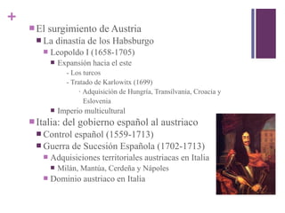 +
 El surgimiento de Austria
 La dinastía de los Habsburgo
 Leopoldo I (1658-1705)
 Expansión hacia el este
- Los turcos
- Tratado de Karlowitx (1699)
∙ Adquisición de Hungría, Transilvania, Croacia y
Eslovenia
 Imperio multicultural
 Italia: del gobierno español al austriaco
 Control español (1559-1713)
 Guerra de Sucesión Española (1702-1713)
 Adquisiciones territoriales austriacas en Italia
 Milán, Mantúa, Cerdeña y Nápoles
 Dominio austriaco en Italia
 