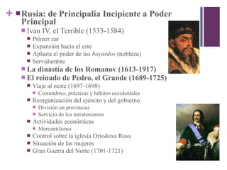 + Rusia: de Principalía Incipiente a Poder
Principal
 Ivan IV, el Terrible (1533-1584)
 Primer zar
 Expansión hacia el este
 Aplasta el poder de los boyardos (nobleza)
 Servidumbre
 La dinastía de los Romanov (1613-1917)
 El reinado de Pedro, el Grande (1689-1725)
 Viaje al oeste (1697-1698)
 Costumbres, prácticas y hábitos occidentales
 Reorganización del ejército y del gobierno
 División en provincias
 Servicio de los terratenientes
 Actividades económicas
 Mercantilismo
 Control sobre la iglesia Ortodoxa Rusa
 Situación de las mujeres
 Gran Guerra del Norte (1701-1721)
 