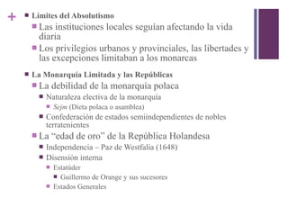 +  Límites del Absolutismo
 Las instituciones locales seguían afectando la vida
diaria
 Los privilegios urbanos y provinciales, las libertades y
las excepciones limitaban a los monarcas
 La Monarquía Limitada y las Repúblicas
 La debilidad de la monarquía polaca
 Naturaleza electiva de la monarquía
 Sejm (Dieta polaca o asamblea)
 Confederación de estados semiindependientes de nobles
terratenientes
 La “edad de oro” de la República Holandesa
 Independencia – Paz de Westfalia (1648)
 Disensión interna
 Estatúder
 Guillermo de Orange y sus sucesores
 Estados Generales
 
