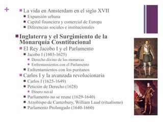 +  La vida en Amsterdam en el siglo XVII
 Expansión urbana
 Capital financiera y comercial de Europa
 Diferencias sociales e institucionales
Inglaterra y el Surgimiento de la
Monarquía Cosntitucional
 El Rey Jacobo I y el Parlamento
 Jacobo I (1603-1625)
 Derecho divino de los monarcas
 Enfrentamientos con el Parlamento
 Enfrentamientos con los puritanos
 Carlos I y la avanzada revolucionaria
 Carlos I (1625-1649)
 Petición de Derecho (1628)
 Dinero naval
 Parliamento no se reune (1629-1640)
 Arzobispo de Canterbury, William Laud (ritualismo)
 Parlamento Prolongado (1640-1660)
 