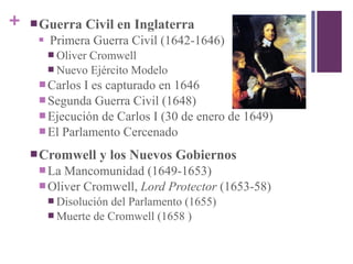 + Guerra Civil en Inglaterra
 Primera Guerra Civil (1642-1646)
 Oliver Cromwell
 Nuevo Ejército Modelo
 Carlos I es capturado en 1646
 Segunda Guerra Civil (1648)
 Ejecución de Carlos I (30 de enero de 1649)
 El Parlamento Cercenado
Cromwell y los Nuevos Gobiernos
 La Mancomunidad (1649-1653)
 Oliver Cromwell, Lord Protector (1653-58)
 Disolución del Parlamento (1655)
 Muerte de Cromwell (1658 )
 