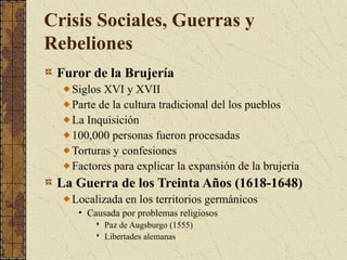 Crisis Sociales, Guerras y
Rebeliones
Furor de la Brujería
Siglos XVI y XVII
Parte de la cultura tradicional del los pueblos
La Inquisición
100,000 personas fueron procesadas
Torturas y confesiones
Factores para explicar la expansión de la brujería
La Guerra de los Treinta Años (1618-1648)
Localizada en los territorios germánicos
• Causada por problemas religiosos
 Paz de Augsburgo (1555)
 Libertades alemanas
 