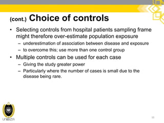 (cont.) Choice of controls
• Selecting controls from hospital patients sampling frame
might therefore over-estimate population exposure
– underestimation of association between disease and exposure
– to overcome this; use more than one control group
• Multiple controls can be used for each case
– Giving the study greater power
– Particularly where the number of cases is small due to the
disease being rare.
10
 