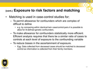 (cont.) Exposure to risk factors and matching
• Matching is used in case-control studies for;
– To permit allowance for confounders which are complex of
difficult to define
• e.g. by comparing within identical twin case/control pairs it is possible to
allow for ill-defined genetic confounders.
– To make allowance for confounders statistically more efficient.
Efficient analysis requires that there be a similar ratio of cases to
controls at each level of exposure to the confounding variable
– To reduce biases in the ascertainment of exposure.
• Egg. Data collected from deceased cases should be matched to deceased
control as information is collected from their family members.
13
 