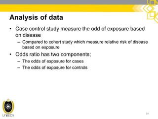 Analysis of data
• Case control study measure the odd of exposure based
on disease
– Compared to cohort study which measure relative risk of disease
based on exposure
• Odds ratio has two components;
– The odds of exposure for cases
– The odds of exposure for controls
14
 