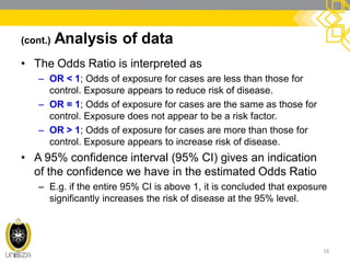 (cont.) Analysis of data
• The Odds Ratio is interpreted as
– OR < 1; Odds of exposure for cases are less than those for
control. Exposure appears to reduce risk of disease.
– OR = 1; Odds of exposure for cases are the same as those for
control. Exposure does not appear to be a risk factor.
– OR > 1; Odds of exposure for cases are more than those for
control. Exposure appears to increase risk of disease.
• A 95% confidence interval (95% CI) gives an indication
of the confidence we have in the estimated Odds Ratio
– E.g. if the entire 95% CI is above 1, it is concluded that exposure
significantly increases the risk of disease at the 95% level.
16
 
