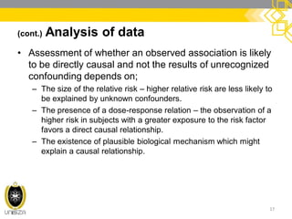 (cont.) Analysis of data
• Assessment of whether an observed association is likely
to be directly causal and not the results of unrecognized
confounding depends on;
– The size of the relative risk – higher relative risk are less likely to
be explained by unknown confounders.
– The presence of a dose-response relation – the observation of a
higher risk in subjects with a greater exposure to the risk factor
favors a direct causal relationship.
– The existence of plausible biological mechanism which might
explain a causal relationship.
17
 