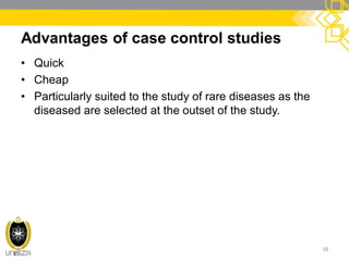 Advantages of case control studies
• Quick
• Cheap
• Particularly suited to the study of rare diseases as the
diseased are selected at the outset of the study.
18
 