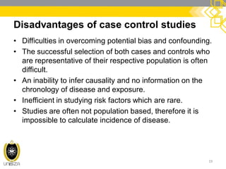 Disadvantages of case control studies
• Difficulties in overcoming potential bias and confounding.
• The successful selection of both cases and controls who
are representative of their respective population is often
difficult.
• An inability to infer causality and no information on the
chronology of disease and exposure.
• Inefficient in studying risk factors which are rare.
• Studies are often not population based, therefore it is
impossible to calculate incidence of disease.
19
 