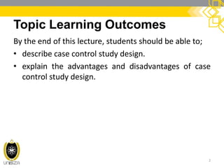 Topic Learning Outcomes
By the end of this lecture, students should be able to;
• describe case control study design.
• explain the advantages and disadvantages of case
control study design.
2
 