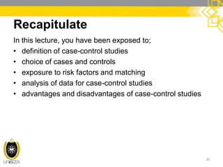 Recapitulate
In this lecture, you have been exposed to;
• definition of case-control studies
• choice of cases and controls
• exposure to risk factors and matching
• analysis of data for case-control studies
• advantages and disadvantages of case-control studies
20
 