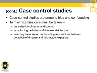 (cont.) Case control studies
• Case-control studies are prone to bias and confounding
• To minimize bias care must be taken in
– the selection of cases and control
– establishing definitions of disease, risk factors
– ensuring there are no confounding associations between
detection of disease and risk factors exposure.
6
 