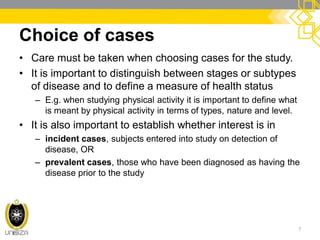 Choice of cases
• Care must be taken when choosing cases for the study.
• It is important to distinguish between stages or subtypes
of disease and to define a measure of health status
– E.g. when studying physical activity it is important to define what
is meant by physical activity in terms of types, nature and level.
• It is also important to establish whether interest is in
– incident cases, subjects entered into study on detection of
disease, OR
– prevalent cases, those who have been diagnosed as having the
disease prior to the study
7
 