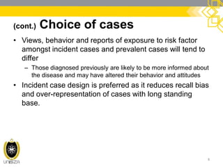 (cont.) Choice of cases
• Views, behavior and reports of exposure to risk factor
amongst incident cases and prevalent cases will tend to
differ
– Those diagnosed previously are likely to be more informed about
the disease and may have altered their behavior and attitudes
• Incident case design is preferred as it reduces recall bias
and over-representation of cases with long standing
base.
8
 