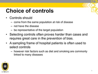 Choice of controls
• Controls should
– come from the same population at risk of disease
– not have the disease
– be representative of the target population
• Selecting controls often proves harder than cases and
requires great care in the prevention of bias.
• A sampling frame of hospital patients is often used to
select controls
– however risk factors such as diet and smoking are commonly
linked to many diseases
9
 