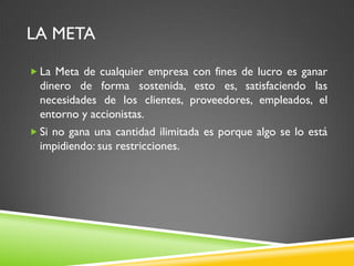 LA META
 La Meta de cualquier empresa con fines de lucro es ganar
dinero de forma sostenida, esto es, satisfaciendo las
necesidades de los clientes, proveedores, empleados, el
entorno y accionistas.
 Si no gana una cantidad ilimitada es porque algo se lo está
impidiendo: sus restricciones.
 