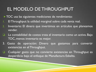 EL MODELO DE THROUGHPUT
 TOC usa las siguientes mediciones de rendimiento:
1. ElThroughput: la utilidad marginal sobre cada venta real.
2. Inventario: El dinero que invertimos en artículos que planeamos
vender.
 La contabilidad de costos trata el inventario como un activo. Bajo
TOC, menos inventario es mejor.
3. Gasto de operación: Dinero que gastamos para convertir
existencias en elThroughput.
 Cualquier gasto que no convierte existencias en Throughput es
desperdicio bajo el enfoque de Manufactura Esbelta.
 