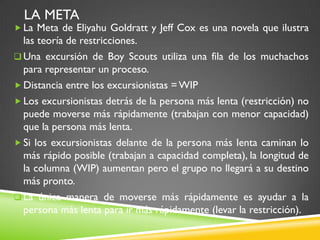 LA META
 La Meta de Eliyahu Goldratt y Jeff Cox es una novela que ilustra
las teoría de restricciones.
 Una excursión de Boy Scouts utiliza una fila de los muchachos
para representar un proceso.
 Distancia entre los excursionistas =WIP
 Los excursionistas detrás de la persona más lenta (restricción) no
puede moverse más rápidamente (trabajan con menor capacidad)
que la persona más lenta.
 Si los excursionistas delante de la persona más lenta caminan lo
más rápido posible (trabajan a capacidad completa), la longitud de
la columna (WIP) aumentan pero el grupo no llegará a su destino
más pronto.
 La única manera de moverse más rápidamente es ayudar a la
persona más lenta para ir más rápidamente (levar la restricción).
 