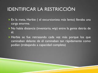 IDENTIFICAR LA RESTRICCIÓN
 En la meta, Herbie ( el excursionista más lento) llevaba una
carga enorme.
 No había distancia (inventario, wip) entre la gente detrás de
él.
 Herbie se fue retrasando cada vez más porque los que
caminaban delante de él caminaban tan rápidamente como
podían (trabajando a capacidad completa)
 