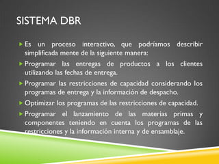 SISTEMA DBR
 Es un proceso interactivo, que podríamos describir
simplificada mente de la siguiente manera:
 Programar las entregas de productos a los clientes
utilizando las fechas de entrega.
 Programar las restricciones de capacidad considerando los
programas de entrega y la información de despacho.
 Optimizar los programas de las restricciones de capacidad.
 Programar el lanzamiento de las materias primas y
componentes teniendo en cuenta los programas de las
restricciones y la información interna y de ensamblaje.
 