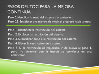 PASOS DEL TOC PARA LA MEJORA
CONTINUA
Paso 0. Identificar la meta del sistema u organización.
Paso 0.5. Establecer una manera de medir el progreso hacia la meta.
Paso 1. Identificar la restricción del sistema.
Paso 2. Explotar la restricción del sistema.
Paso 3. Subordinar todo a la restricción del sistema.
Paso 4. Elevar la restricción del sistema.
Paso 5. Si la restricción es mejorada, ir de nuevo al paso 1.
pero no permitir que la inercia se convierta en una
restricción.
 