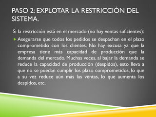 PASO 2: EXPLOTAR LA RESTRICCIÓN DEL
SISTEMA.
Si la restricción está en el mercado (no hay ventas suficientes):
 Asegurarse que todos los pedidos se despachan en el plazo
comprometido con los clientes. No hay excusa ya que la
empresa tiene más capacidad de producción que la
demanda del mercado. Muchas veces, al bajar la demanda se
reduce la capacidad de producción (despidos), esto lleva a
que no se puedan cumplir los plazo comprometidos, lo que
a su vez reduce aún más las ventas, lo que aumenta los
despidos, etc.
 
