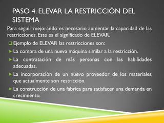 PASO 4. ELEVAR LA RESTRICCIÓN DEL
SISTEMA
Para seguir mejorando es necesario aumentar la capacidad de las
restricciones. Este es el significado de ELEVAR.
 Ejemplo de ELEVAR las restricciones son:
 La compra de una nueva máquina similar a la restricción.
 La contratación de más personas con las habilidades
adecuadas.
 La incorporación de un nuevo proveedor de los materiales
que actualmente son restricción.
 La construcción de una fábrica para satisfacer una demanda en
crecimiento.
 