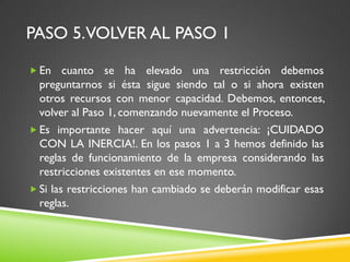 PASO 5.VOLVER AL PASO 1
 En cuanto se ha elevado una restricción debemos
preguntarnos si ésta sigue siendo tal o si ahora existen
otros recursos con menor capacidad. Debemos, entonces,
volver al Paso 1, comenzando nuevamente el Proceso.
 Es importante hacer aquí una advertencia: ¡CUIDADO
CON LA INERCIA!. En los pasos 1 a 3 hemos definido las
reglas de funcionamiento de la empresa considerando las
restricciones existentes en ese momento.
 Si las restricciones han cambiado se deberán modificar esas
reglas.
 