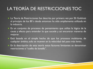 LA TEORÍA DE RESTRICCIONES TOC
 La Teoría de Restricciones fue descrita por primera vez por Eli Goldratt
al principio de los 80´s desde entonces ha sido ampliamente utilizada en
la industria.
 Es un conjunto de procesos de pensamiento que utiliza la lógica de la
causa y efecto para entender lo que sucede y así encontrar maneras de
mejorar.
 Está basada en el simple hecho de que los procesos multitarea, de
cualquier ámbito, solo se mueven en la velocidad del paso más lento.
 En la descripción de esta teoría estos factores limitantes se denominan
restricciones o “cuello de botella”.
 