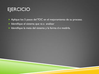 EJERCICIO
 Aplique los 5 pasos del TOC en el mejoramiento de su proceso.
 Identifique el sistema que va a analizar
 Identifique la meta del sistema y la forma d e medirla.
 
