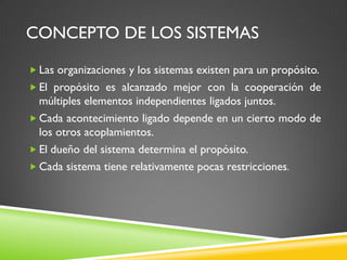 CONCEPTO DE LOS SISTEMAS
 Las organizaciones y los sistemas existen para un propósito.
 El propósito es alcanzado mejor con la cooperación de
múltiples elementos independientes ligados juntos.
 Cada acontecimiento ligado depende en un cierto modo de
los otros acoplamientos.
 El dueño del sistema determina el propósito.
 Cada sistema tiene relativamente pocas restricciones.
 