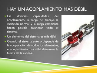 HAY UN ACOPLAMIENTO MÁS DÉBIL
 Las diversas capacidades del
acoplamiento, la carga de trabajo, la
variación normal y la carga cambiante
hacen posible balancear todo el
sistema.
 Un elemento del sistema es más débil
 Cuando el sistema entero depende de
la cooperación de todos los elementos,
el acoplamiento más débil determina la
fuerza de la cadena.
 