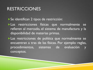 RESTRICCIONES
Se identifican 2 tipos de restricción:
Las restricciones físicas que normalmente se
refieren al mercado, el sistema de manufactura y la
disponibilidad de materias primas.
Las restricciones de política que normalmente se
encuentran a tras de las físicas. Por ejemplo: reglas,
procedimientos, sistemas de evaluación y
conceptos.
 