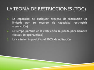 LA TEORÍA DE RESTRICCIONES (TOC)
1. La capacidad de cualquier proceso de fabricación es
limitada por su recurso de capacidad restringida
(restricción)
2. El tiempo perdido en la restricción se pierde para siempre
(costos de oportunidad)
3. La variación imposibilita el 100% de utilización.
 