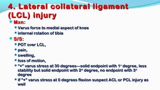 4. Lateral collateral ligament4. Lateral collateral ligament
(LCL) injury(LCL) injury
MxnMxn::
Varus force to medial aspect of kneeVarus force to medial aspect of knee
internal rotation of tibiainternal rotation of tibia
S/SS/S::
POT over LCL,POT over LCL,
pain,pain,
swelling,swelling,
loss of motion,loss of motion,
““+” varus stress at 30 degrees—solid endpoint with 1+” varus stress at 30 degrees—solid endpoint with 1stst
degree, lessdegree, less
stability but solid endpoint with 2stability but solid endpoint with 2ndnd
degree, no endpoint with 3degree, no endpoint with 3rdrd
degreedegree
if “+” varus stress at 0 degrees flexion suspect ACL or PCL injury asif “+” varus stress at 0 degrees flexion suspect ACL or PCL injury as
wellwell
 
